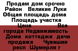 Продам дом срочно › Район ­ Великие Луки › Общая площадь дома ­ 48 › Площадь участка ­ 1 700 › Цена ­ 150 000 - Все города Недвижимость » Дома, коттеджи, дачи продажа   . Чувашия респ.,Шумерля г.
